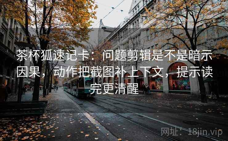 茶杯狐速记卡：问题剪辑是不是暗示因果，动作把截图补上下文，提示读完更清醒