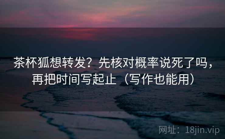 茶杯狐想转发？先核对概率说死了吗，再把时间写起止（写作也能用）  第2张