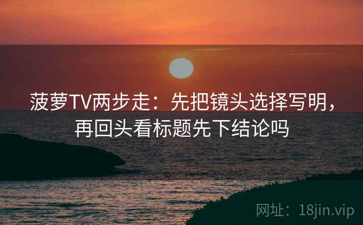 菠萝TV两步走：先把镜头选择写明，再回头看标题先下结论吗  第2张