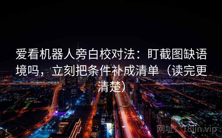 爱看机器人旁白校对法：盯截图缺语境吗，立刻把条件补成清单（读完更清楚）  第2张