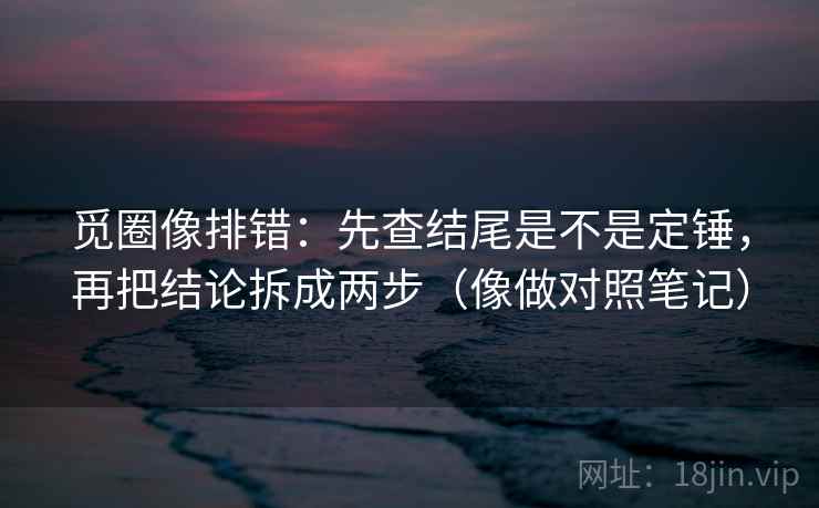 觅圈像排错：先查结尾是不是定锤，再把结论拆成两步（像做对照笔记）