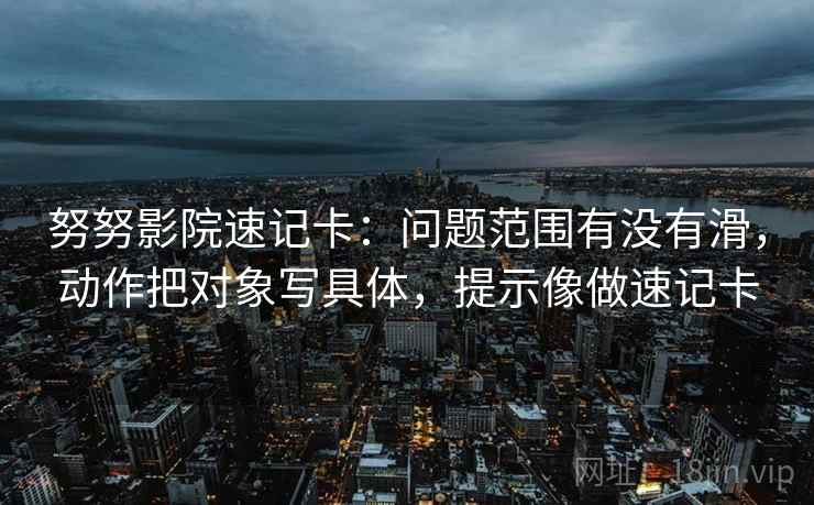 努努影院速记卡：问题范围有没有滑，动作把对象写具体，提示像做速记卡