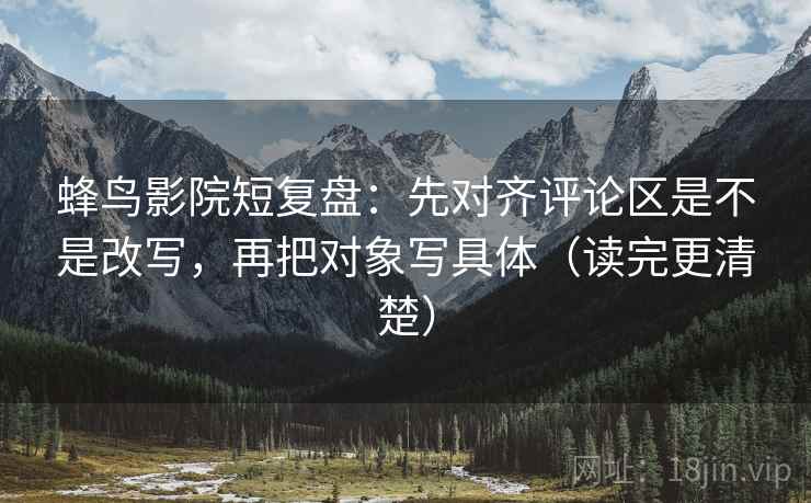 蜂鸟影院短复盘：先对齐评论区是不是改写，再把对象写具体（读完更清楚）