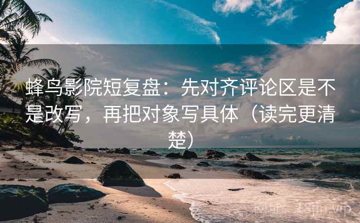蜂鸟影院短复盘：先对齐评论区是不是改写，再把对象写具体（读完更清楚）  第2张