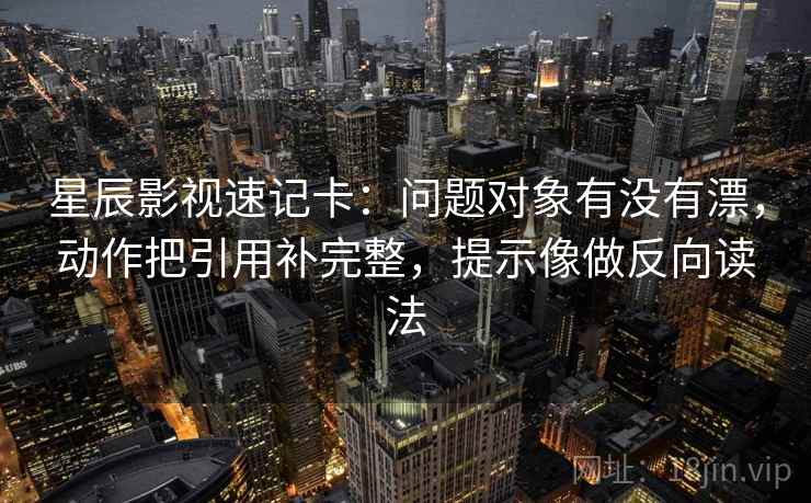 星辰影视速记卡：问题对象有没有漂，动作把引用补完整，提示像做反向读法  第2张