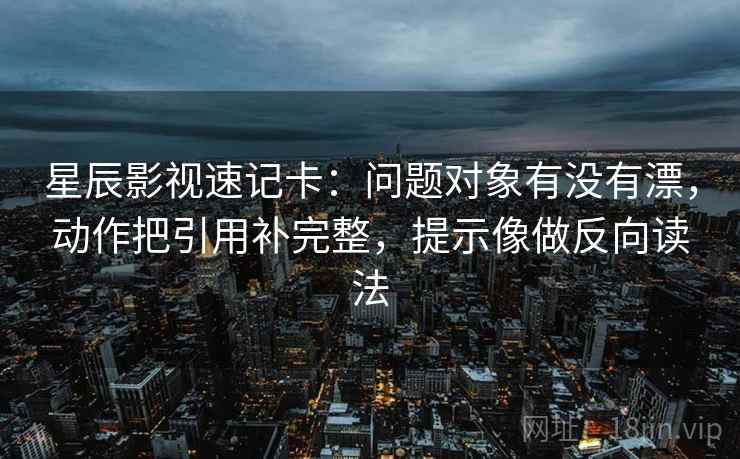 星辰影视速记卡：问题对象有没有漂，动作把引用补完整，提示像做反向读法