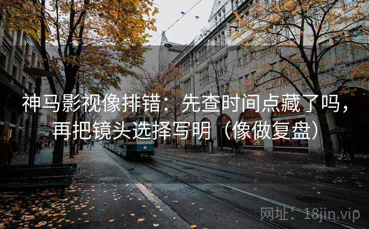 神马影视像排错：先查时间点藏了吗，再把镜头选择写明（像做复盘）  第2张