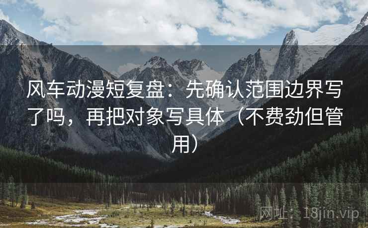 风车动漫短复盘：先确认范围边界写了吗，再把对象写具体（不费劲但管用）
