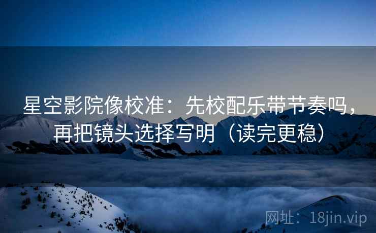星空影院像校准：先校配乐带节奏吗，再把镜头选择写明（读完更稳）