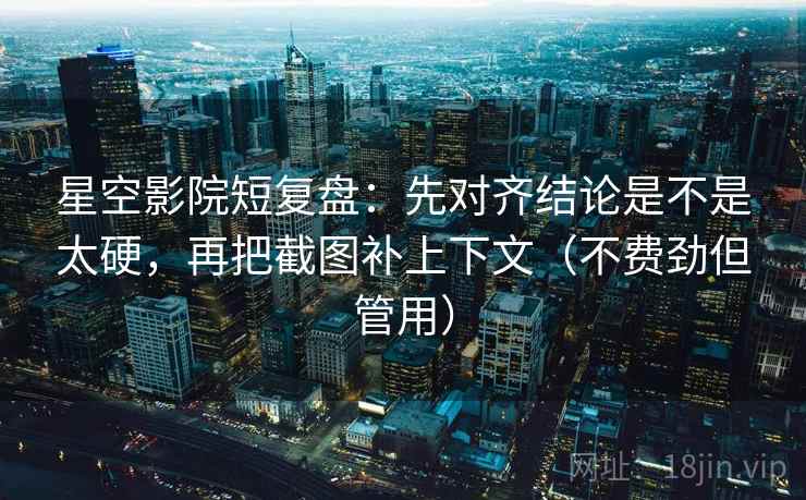 星空影院短复盘：先对齐结论是不是太硬，再把截图补上下文（不费劲但管用）