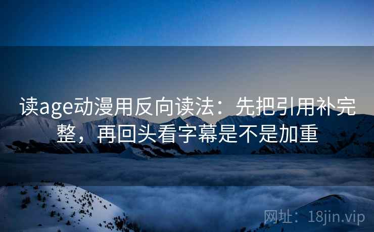 读age动漫用反向读法：先把引用补完整，再回头看字幕是不是加重