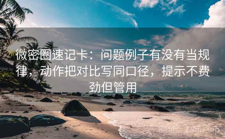 微密圈速记卡：问题例子有没有当规律，动作把对比写同口径，提示不费劲但管用