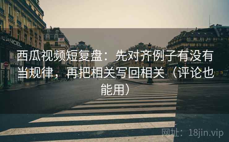 西瓜视频短复盘：先对齐例子有没有当规律，再把相关写回相关（评论也能用）  第2张