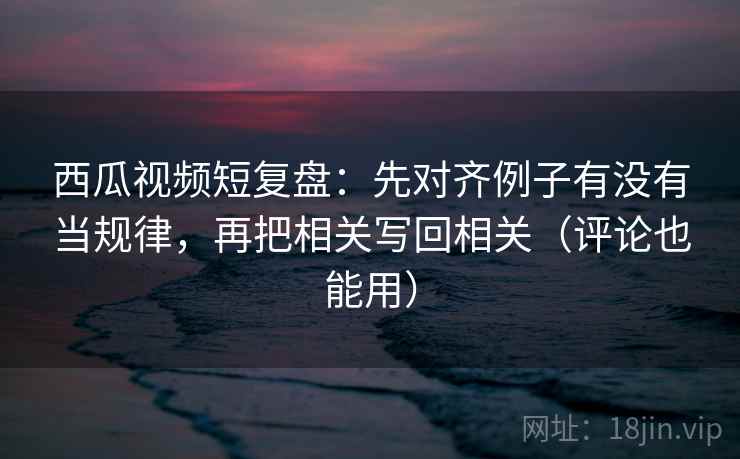 西瓜视频短复盘：先对齐例子有没有当规律，再把相关写回相关（评论也能用）